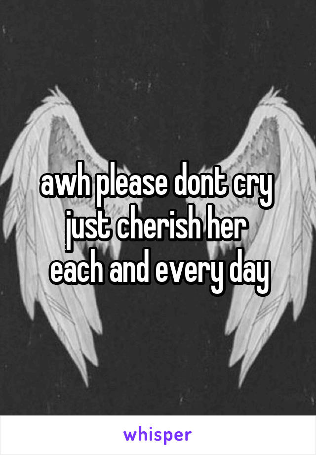 awh please dont cry 
just cherish her 
each and every day