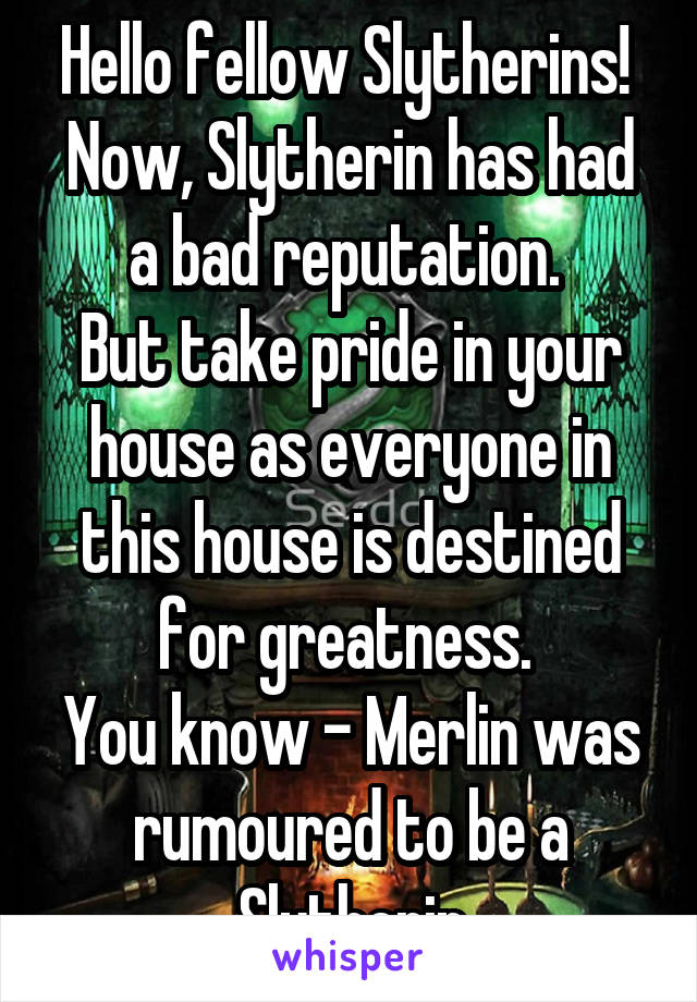 Hello fellow Slytherins! 
Now, Slytherin has had a bad reputation. 
But take pride in your house as everyone in this house is destined for greatness. 
You know - Merlin was rumoured to be a Slytherin