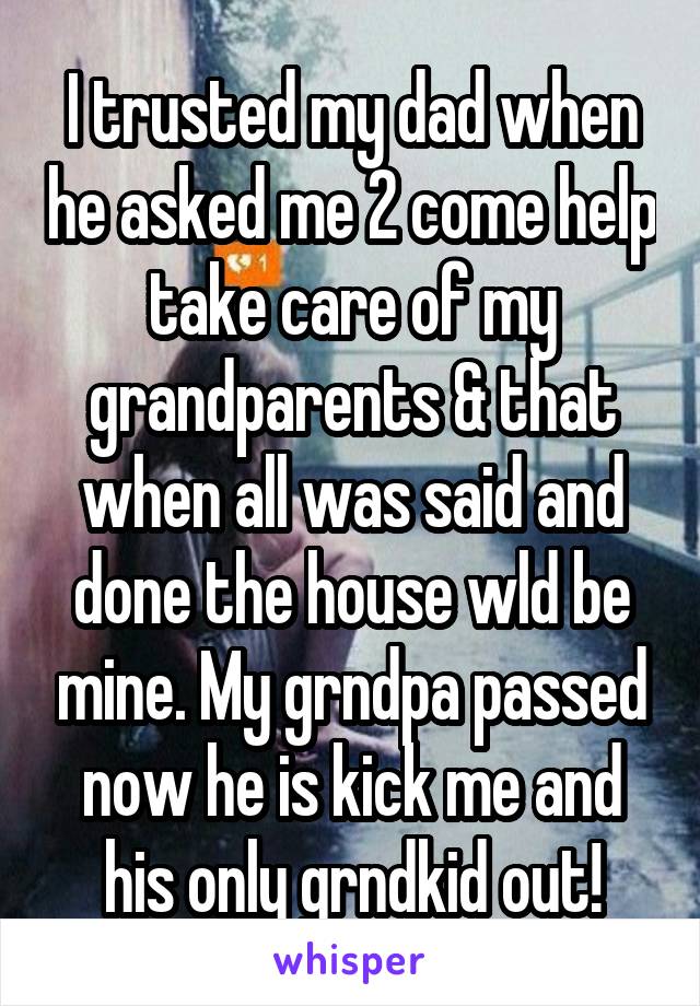 I trusted my dad when he asked me 2 come help take care of my grandparents & that when all was said and done the house wld be mine. My grndpa passed now he is kick me and his only grndkid out!
