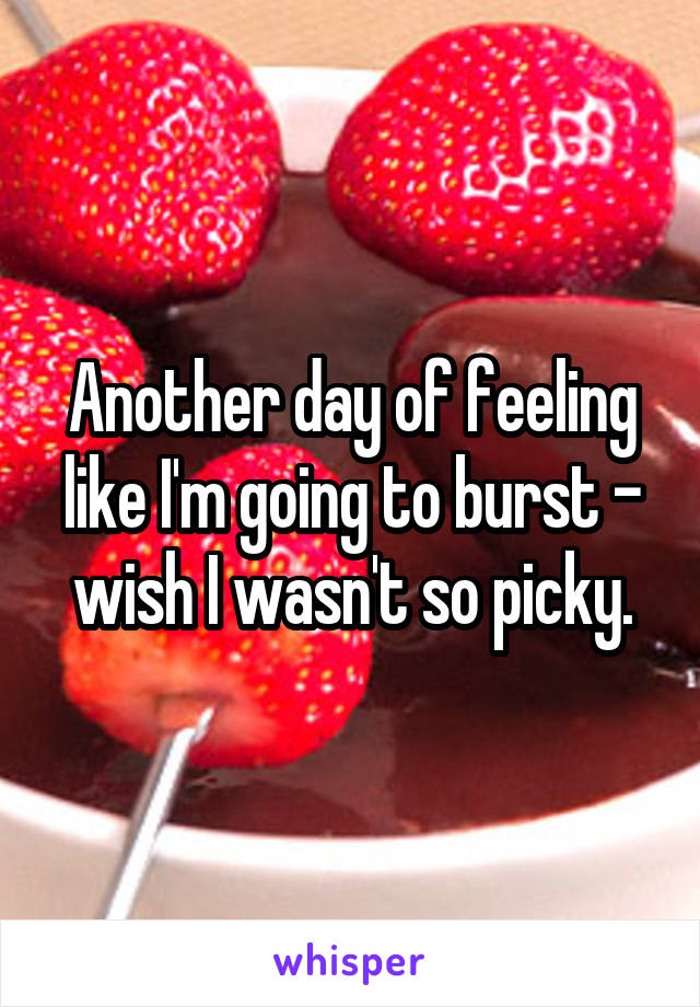 Another day of feeling like I'm going to burst - wish I wasn't so picky.