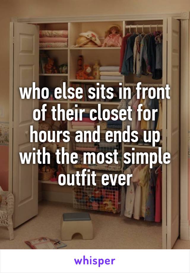 who else sits in front of their closet for hours and ends up with the most simple outfit ever