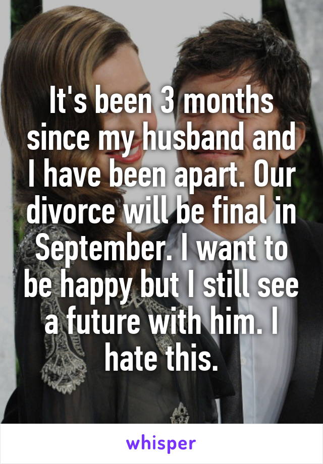 It's been 3 months since my husband and I have been apart. Our divorce will be final in September. I want to be happy but I still see a future with him. I hate this.