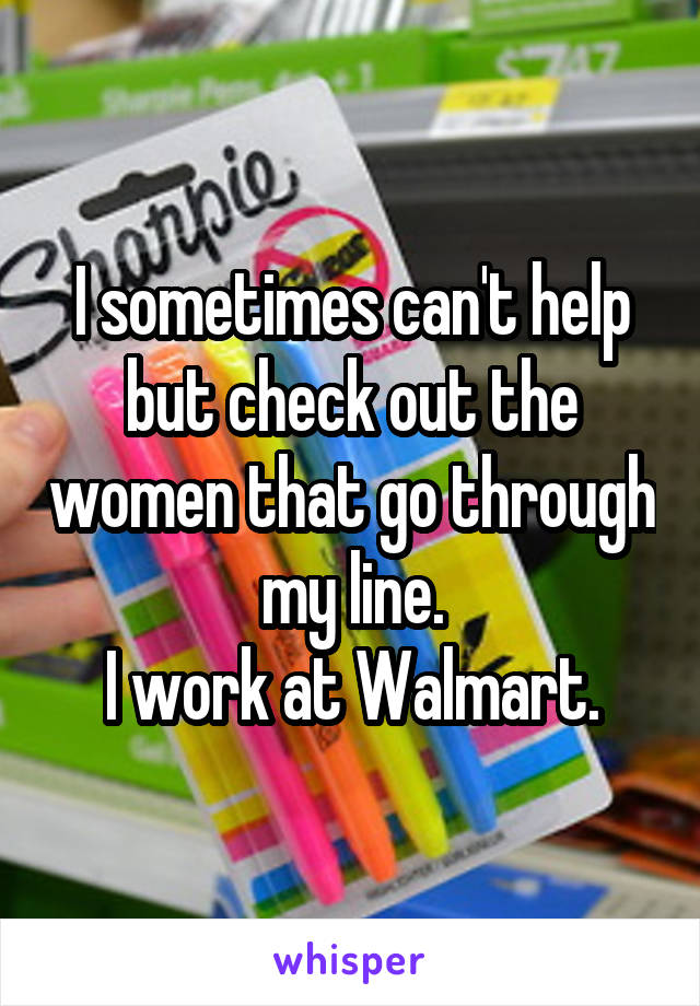I sometimes can't help but check out the women that go through my line.
I work at Walmart.