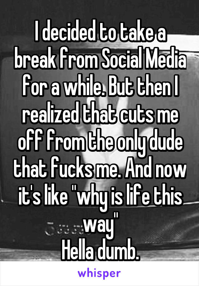 I decided to take a break from Social Media for a while. But then I realized that cuts me off from the only dude that fucks me. And now it's like "why is life this way"
Hella dumb.