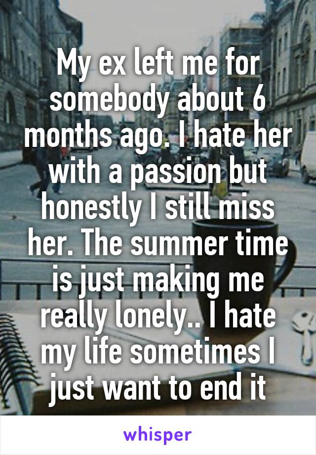 My ex left me for somebody about 6 months ago. I hate her with a passion but honestly I still miss her. The summer time is just making me really lonely.. I hate my life sometimes I just want to end it