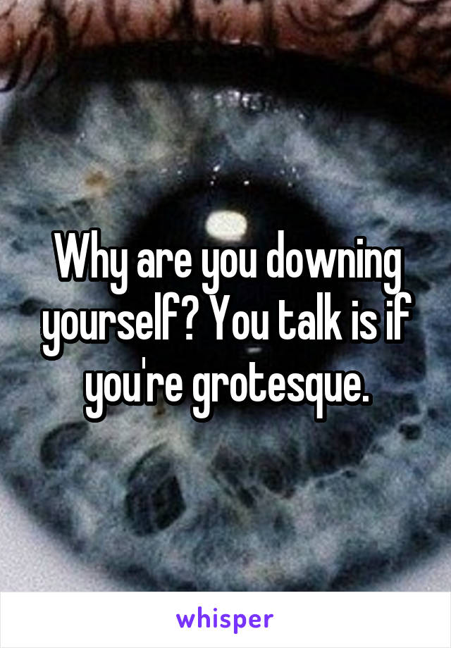 Why are you downing yourself? You talk is if you're grotesque.