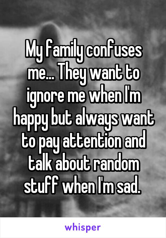 My family confuses me... They want to ignore me when I'm happy but always want to pay attention and talk about random stuff when I'm sad. 