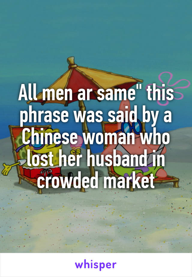 All men ar same" this phrase was said by a Chinese woman who lost her husband in crowded market