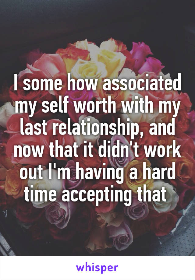 I some how associated my self worth with my last relationship, and now that it didn't work out I'm having a hard time accepting that 