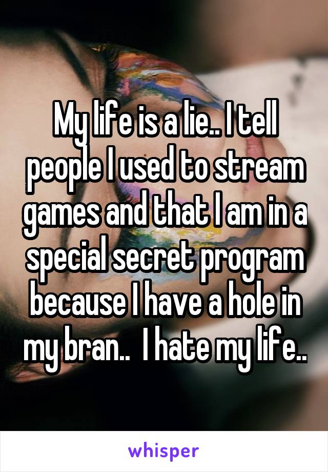 My life is a lie.. I tell people I used to stream games and that I am in a special secret program because I have a hole in my bran..  I hate my life..