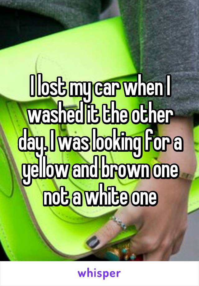 I lost my car when I washed it the other day. I was looking for a yellow and brown one not a white one