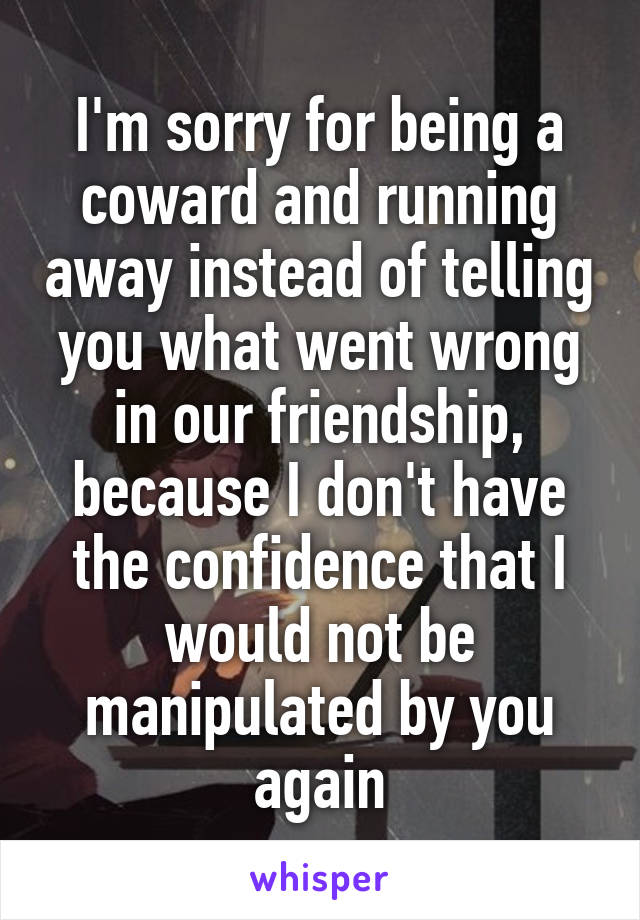 I'm sorry for being a coward and running away instead of telling you what went wrong in our friendship, because I don't have the confidence that I would not be manipulated by you again