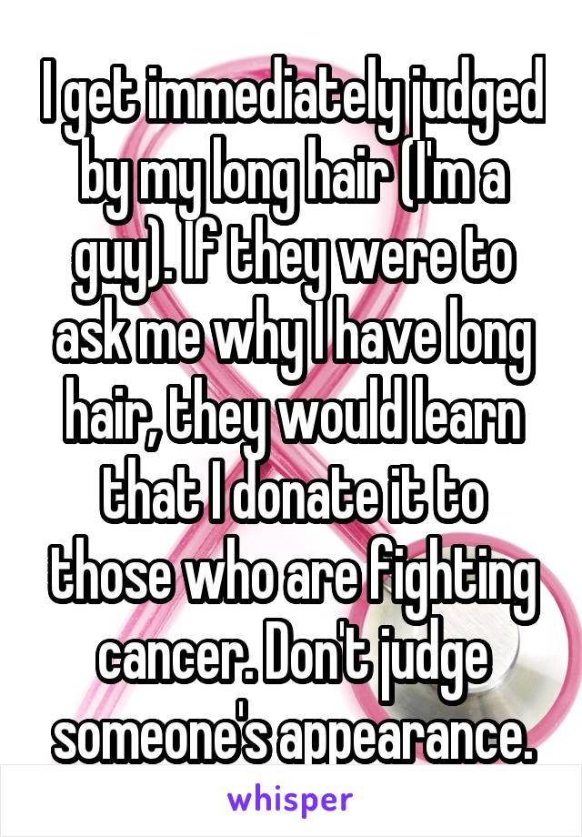 I get immediately judged by my long hair (I'm a guy). If they were to ask me why I have long hair, they would learn that I donate it to those who are fighting cancer. Don't judge someone's appearance.