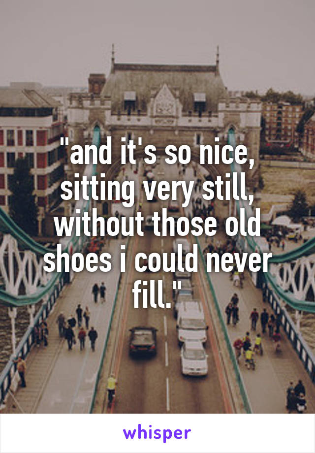 "and it's so nice, sitting very still, without those old shoes i could never fill."