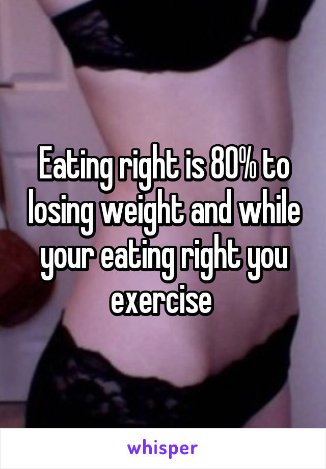 Eating right is 80% to losing weight and while your eating right you exercise 