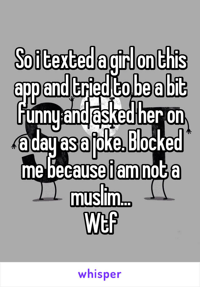 So i texted a girl on this app and tried to be a bit funny and asked her on a day as a joke. Blocked me because i am not a muslim...
Wtf