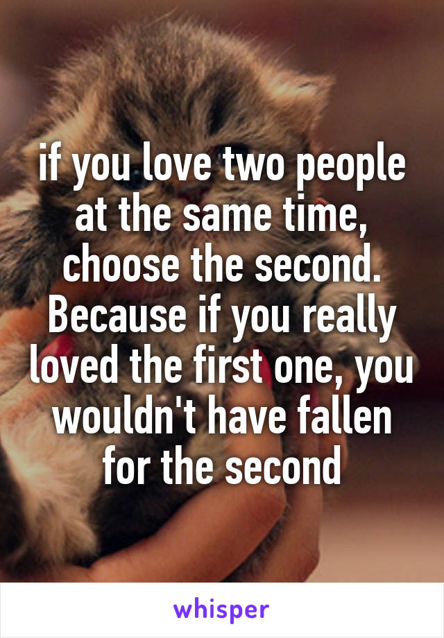 if you love two people at the same time, choose the second. Because if you really loved the first one, you wouldn't have fallen for the second