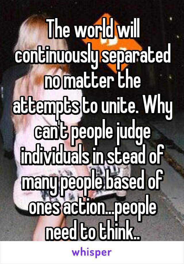 The world will continuously separated no matter the attempts to unite. Why can't people judge individuals in stead of many people based of ones action...people need to think..