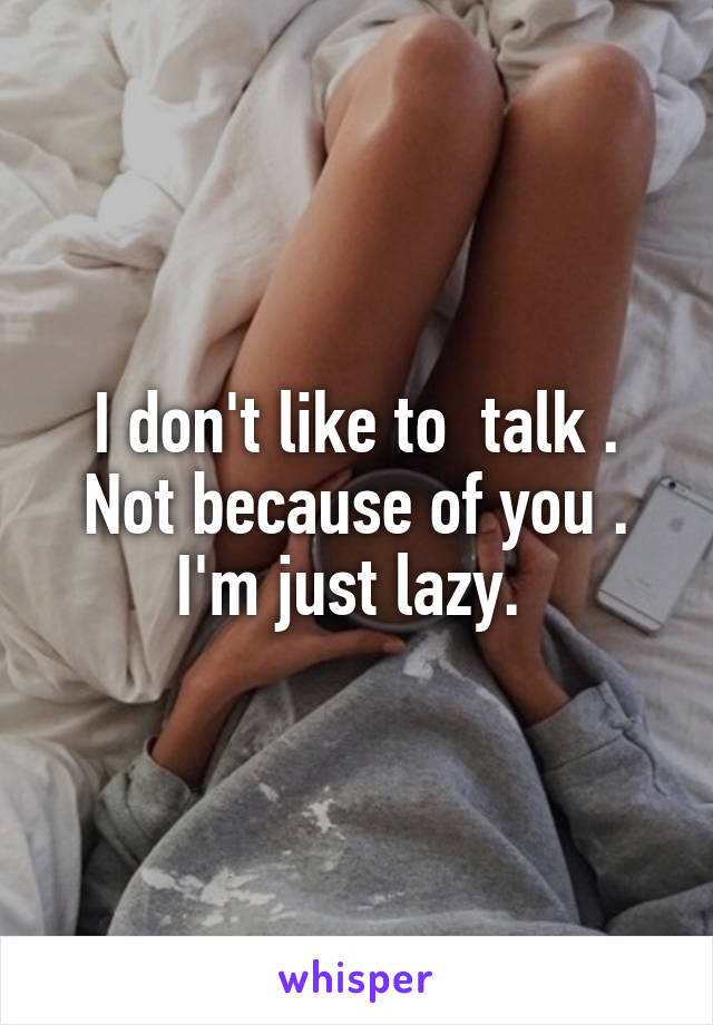 I don't like to  talk . Not because of you . I'm just lazy. 