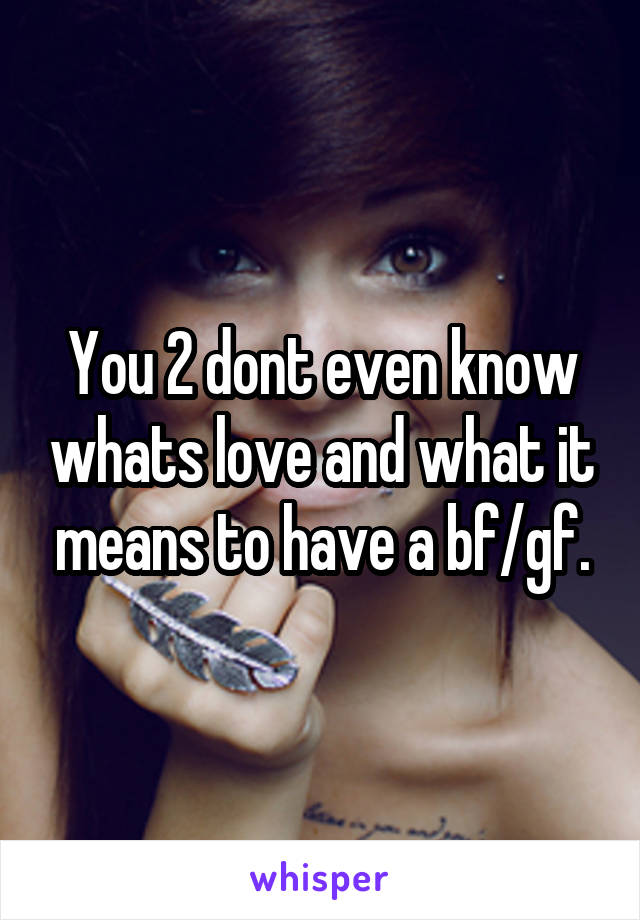 You 2 dont even know whats love and what it means to have a bf/gf.