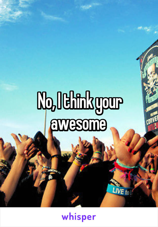 No, I think your awesome 