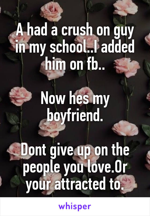 A had a crush on guy in my school..I added him on fb..

Now hes my boyfriend.

Dont give up on the people you love.Or your attracted to.