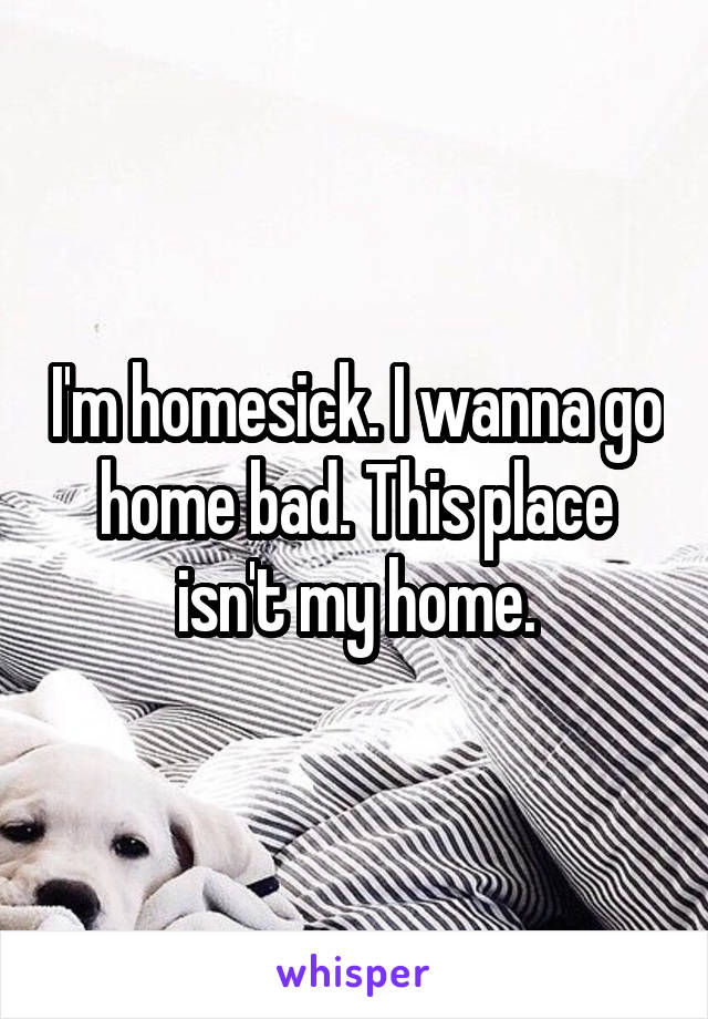 I'm homesick. I wanna go home bad. This place isn't my home.