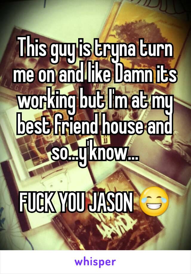 This guy is tryna turn me on and like Damn its working but I'm at my best friend house and so...y'know...

FUCK YOU JASON 😂