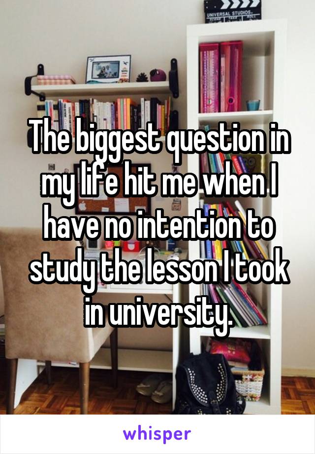 The biggest question in my life hit me when I have no intention to study the lesson I took in university.