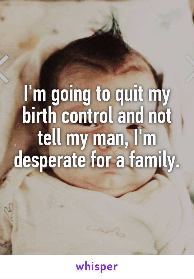 I'm going to quit my birth control and not tell my man, I'm desperate for a family. 