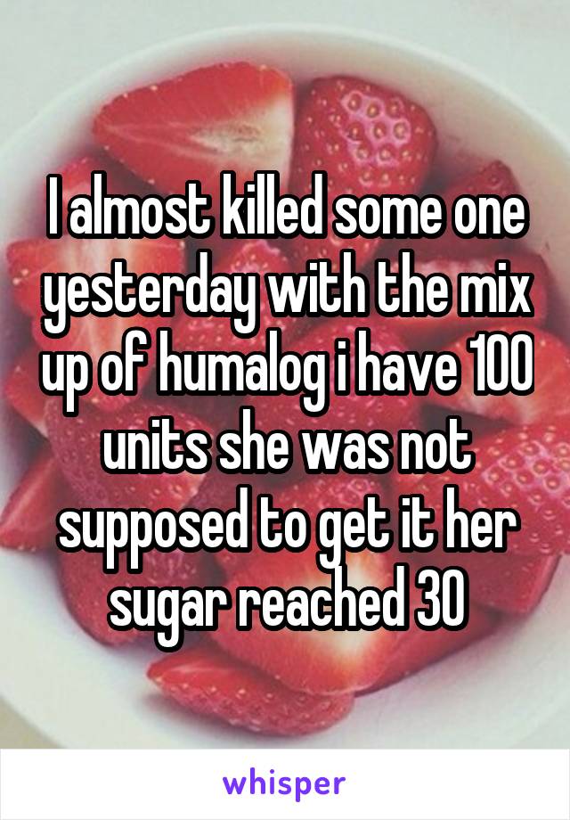 I almost killed some one yesterday with the mix up of humalog i have 100 units she was not supposed to get it her sugar reached 30