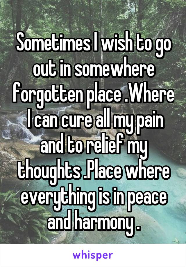 Sometimes I wish to go out in somewhere forgotten place .Where  I can cure all my pain and to relief my thoughts .Place where everything is in peace and harmony .