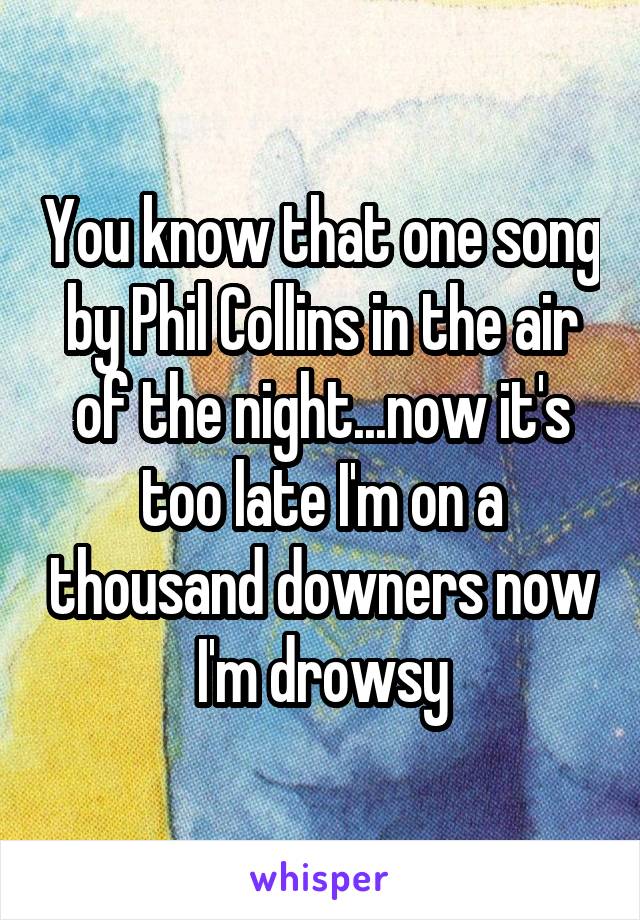 You know that one song by Phil Collins in the air of the night...now it's too late I'm on a thousand downers now I'm drowsy