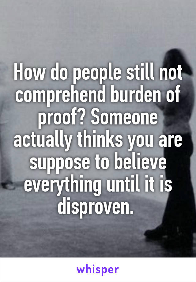 How do people still not comprehend burden of proof? Someone actually thinks you are suppose to believe everything until it is disproven. 