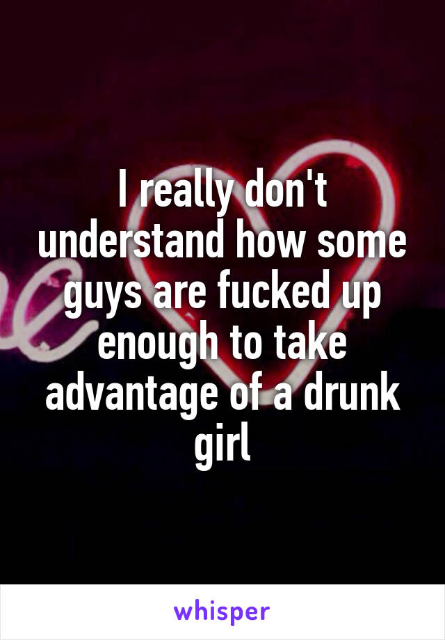 I really don't understand how some guys are fucked up enough to take advantage of a drunk girl