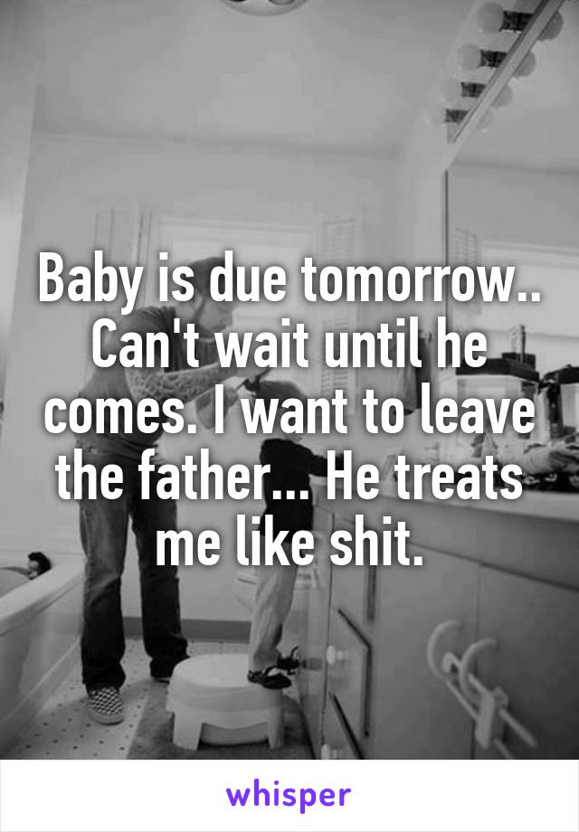 Baby is due tomorrow.. Can't wait until he comes. I want to leave the father... He treats me like shit.