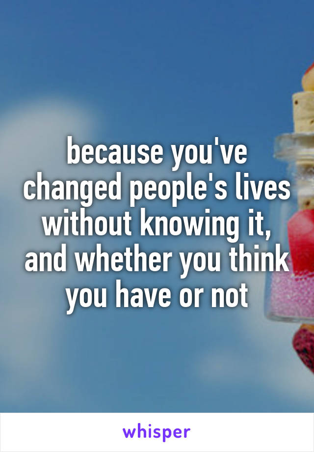 because you've changed people's lives without knowing it, and whether you think you have or not