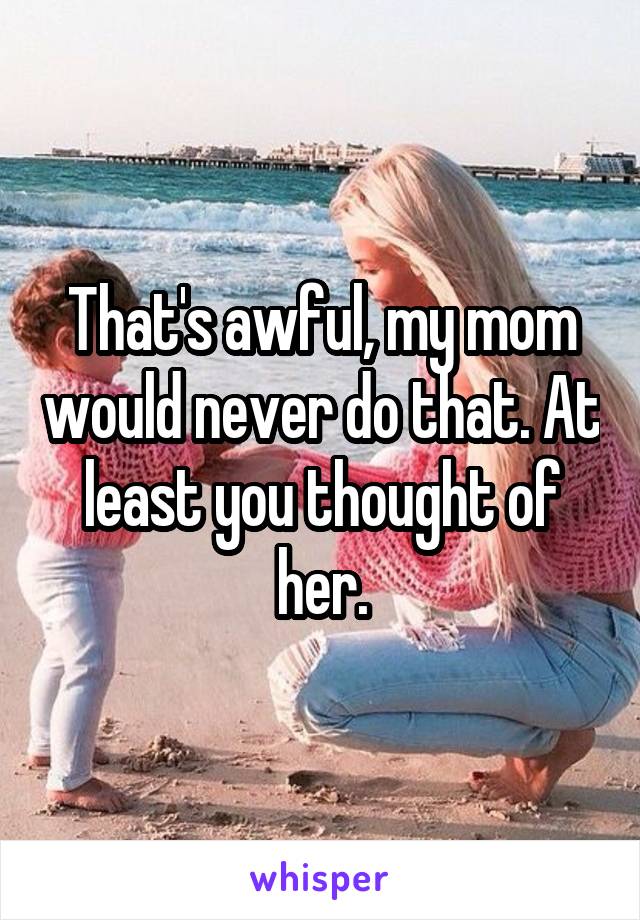 That's awful, my mom would never do that. At least you thought of her.