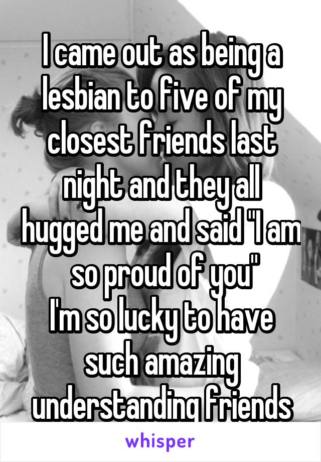 I came out as being a lesbian to five of my closest friends last night and they all hugged me and said "I am  so proud of you"
I'm so lucky to have such amazing understanding friends