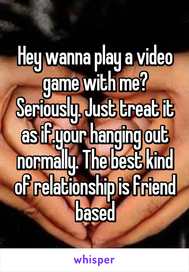 Hey wanna play a video game with me? Seriously. Just treat it as if.your hanging out normally. The best kind of relationship is friend based