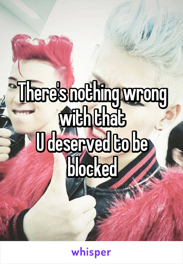 There's nothing wrong with that
U deserved to be blocked