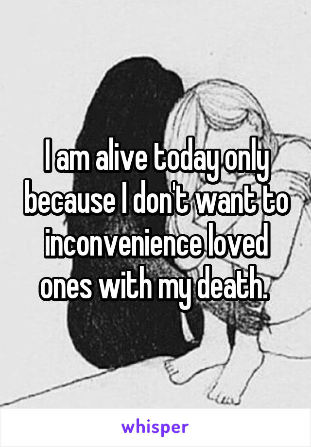 I am alive today only because I don't want to inconvenience loved ones with my death. 
