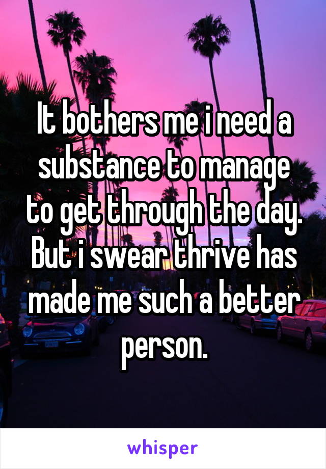 It bothers me i need a substance to manage to get through the day.
But i swear thrive has made me such a better person.