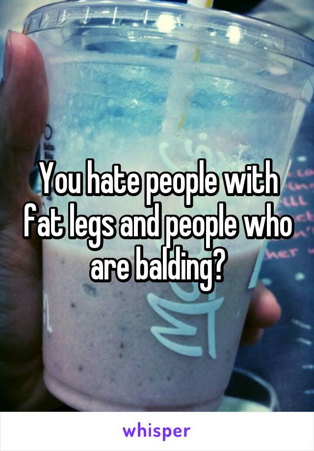 You hate people with fat legs and people who are balding?