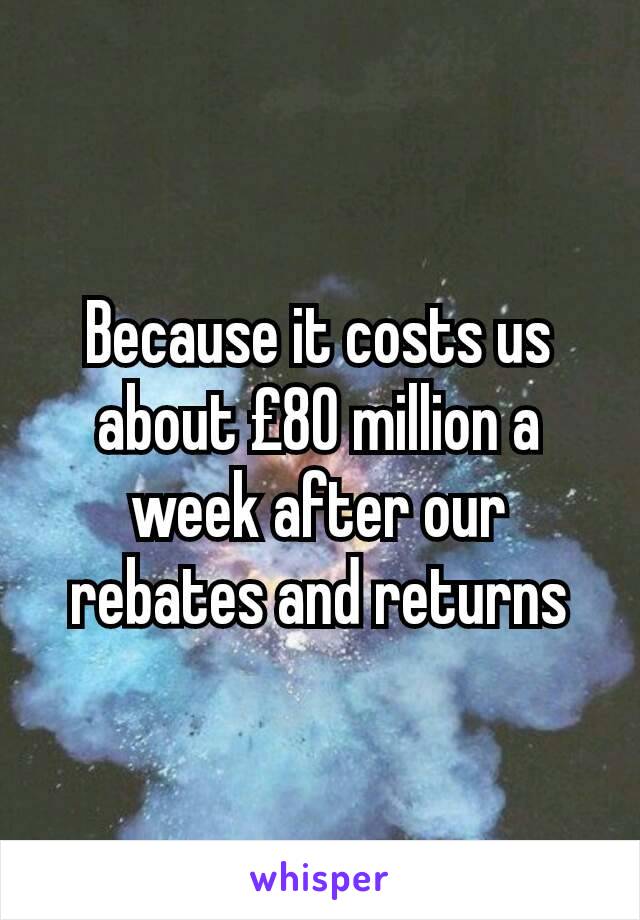 Because it costs us about £80 million a week after our rebates and returns