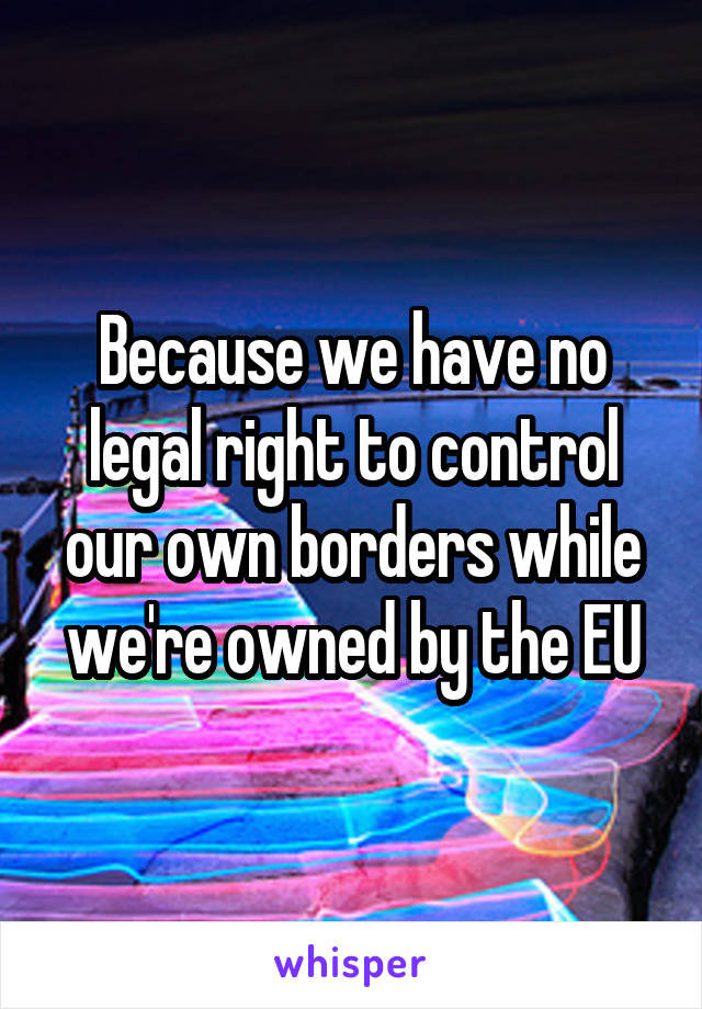 Because we have no legal right to control our own borders while we're owned by the EU