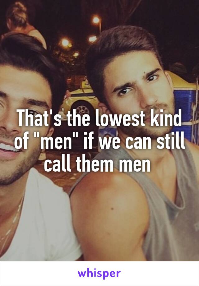 That's the lowest kind of "men" if we can still call them men 
