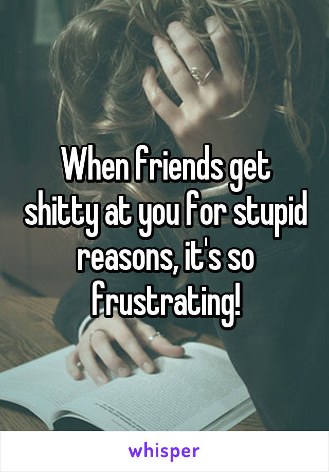 When friends get shitty at you for stupid reasons, it's so frustrating!