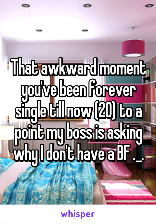 That awkward moment you've been forever single till now (20) to a point my boss is asking why I don't have a BF ._.