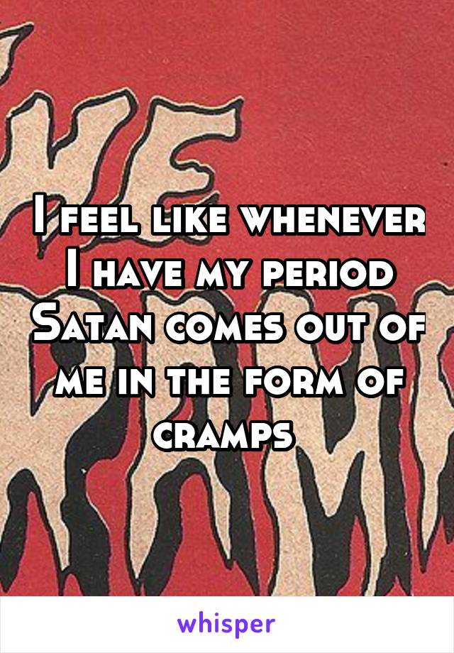 I feel like whenever I have my period Satan comes out of me in the form of cramps 